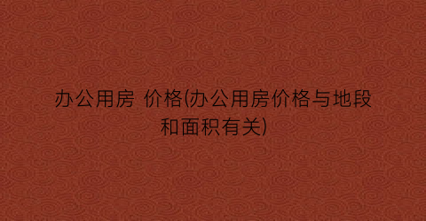 办公用房 价格(办公用房价格与地段和面积有关)